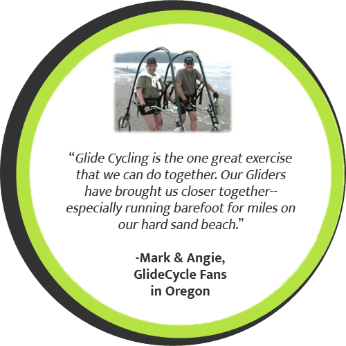 Glide Cycling is the one great exercise that we can do together. Our Gliders have brought us closer together--especially running barefoot for miles on our hard sand beach. - Mark & Angie, GlideCycle Fans in Oregon